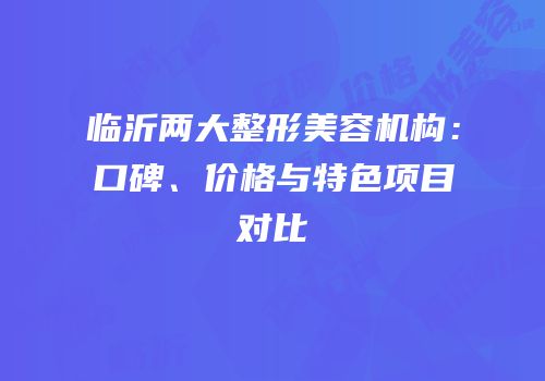 临沂两大整形美容机构：口碑、价格与特色项目对比