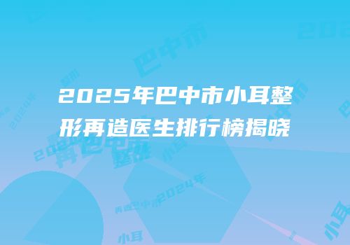 2025年巴中市小耳整形再造医生排行榜揭晓