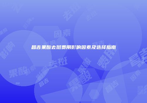 昌吉果酸去斑费用影响因素及选择指南