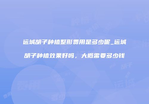 运城胡子种植整形费用是多少呢_运城胡子种植效果好吗，大概需要多少钱