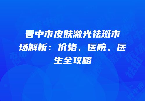 晋中市皮肤激光祛斑市场解析：价格、医院、医生全攻略