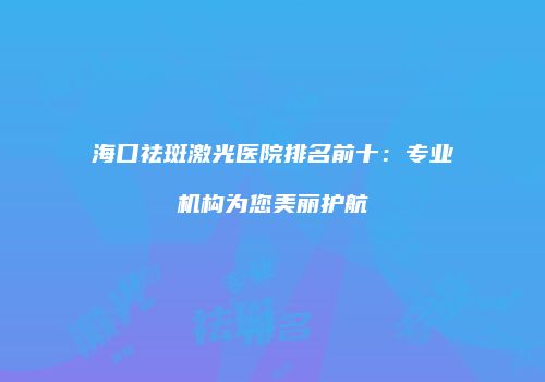 海口祛斑激光医院排名前十：专业机构为您美丽护航