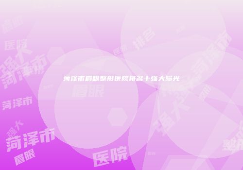 菏泽市眉眼整形医院排名十强大曝光