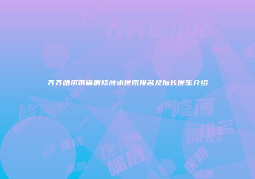 齐齐哈尔市嘴唇修薄术医院排名及擅长医生介绍