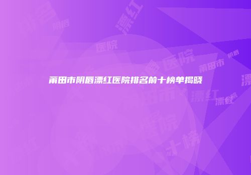 莆田市阴唇漂红医院排名前十榜单揭晓