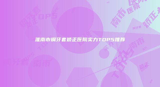 淮南市钢牙套矫正医院实力TOP5推荐