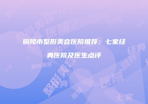 铜陵市整形美容医院推荐：七家经典医院及医生点评