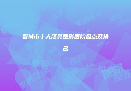 晋城市十大隆鼻整形医院盘点及排名
