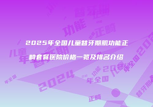 2025年全国儿童替牙期肌功能正畸套餐医院价格一览及排名介绍