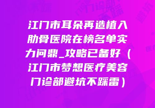 江门市耳朵再造植入肋骨医院在榜名单实力问鼎_攻略已备好（江门市梦想医疗美容门诊部避坑不踩雷）