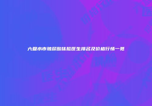 六盘水市玻尿酸抹脸医生排名及价格行情一览