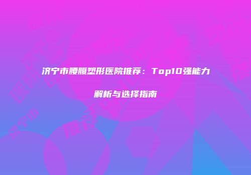 济宁市腰腹塑形医院推荐：Top10强能力解析与选择指南