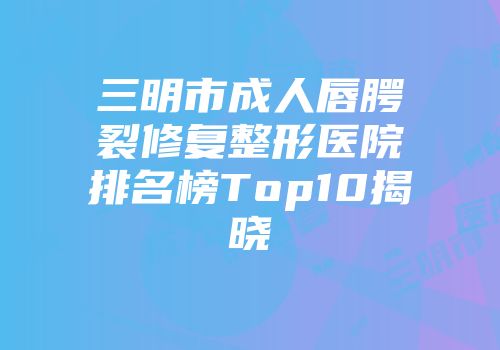 三明市成人唇腭裂修复整形医院排名榜Top10揭晓