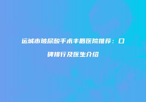 运城市玻尿酸手术丰唇医院推荐：口碑排行及医生介绍