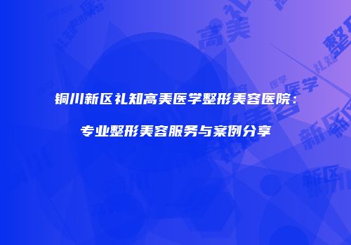 铜川新区礼知高美医学整形美容医院：专业整形美容服务与案例分享