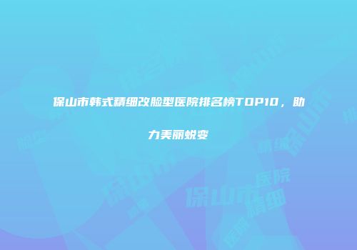 保山市韩式精细改脸型医院排名榜TOP10，助力美丽蜕变