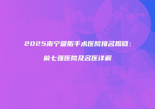 2025南宁吸脂手术医院排名揭晓：前七强医院及名医详解
