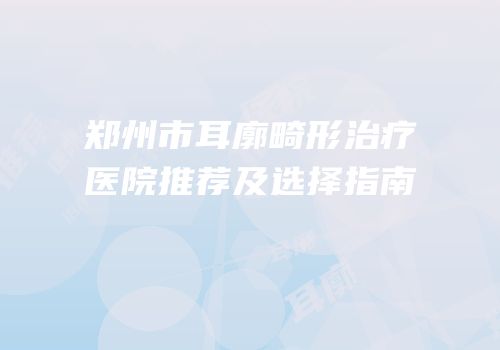 郑州市耳廓畸形治疗医院推荐及选择指南