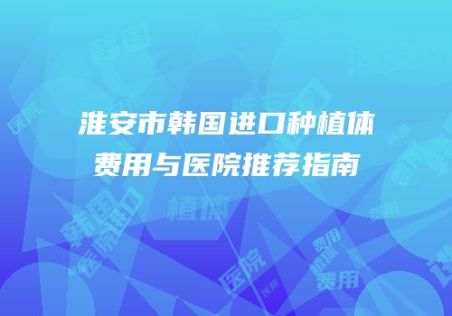 淮安市韩国进口种植体费用与医院推荐指南