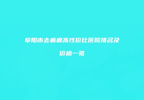 阜阳市去瘢痕高性价比医院排名及价格一览