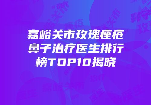 嘉峪关市玫瑰痤疮鼻子治疗医生排行榜TOP10揭晓