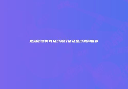 芜湖市装假耳朵价格行情及整形机构推荐