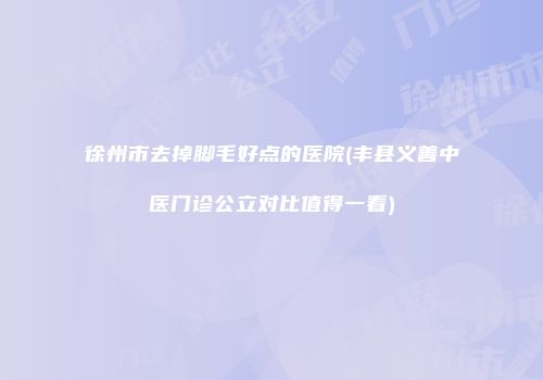 徐州市去掉脚毛好点的医院(丰县义善中医门诊公立对比值得一看)