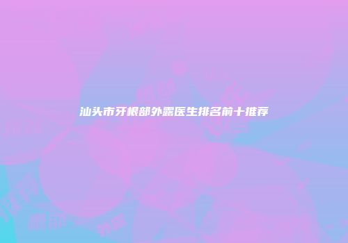 汕头市牙根部外露医生排名前十推荐