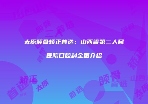 太原颌骨矫正首选：山西省第二人民医院口腔科全面介绍