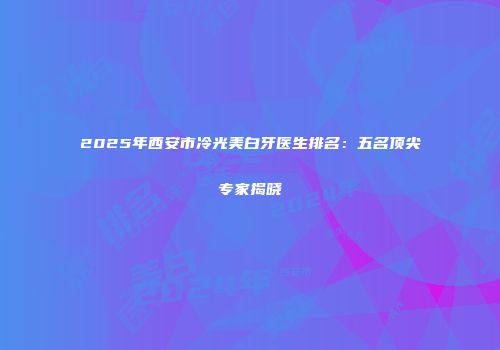 2025年西安市冷光美白牙医生排名：五名顶尖专家揭晓
