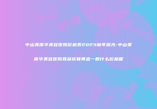 中山美南华美容医院价格表2025新年曝光-中山美南华美容医院耳朵软骨再造一般什么价格呢