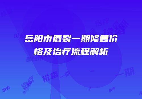 岳阳市唇裂一期修复价格及治疗流程解析