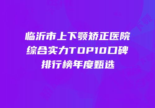 临沂市上下颚矫正医院综合实力TOP10口碑排行榜年度甄选