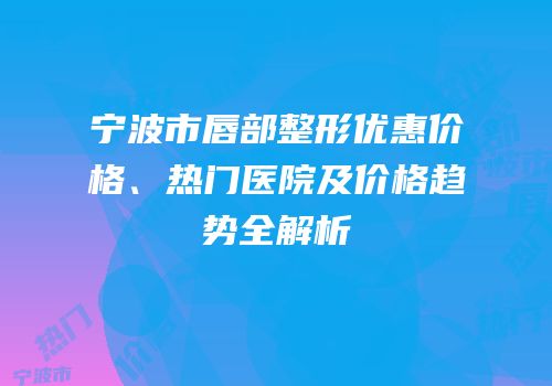 宁波市唇部整形优惠价格、热门医院及价格趋势全解析