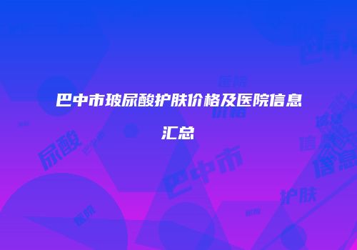 巴中市玻尿酸护肤价格及医院信息汇总
