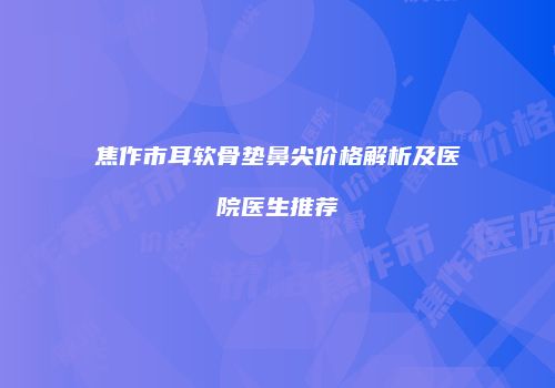 焦作市耳软骨垫鼻尖价格解析及医院医生推荐