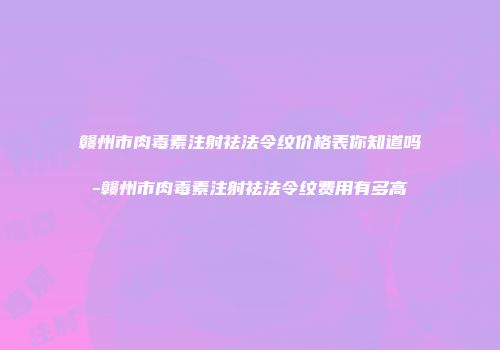 赣州市肉毒素注射祛法令纹价格表你知道吗-赣州市肉毒素注射祛法令纹费用有多高
