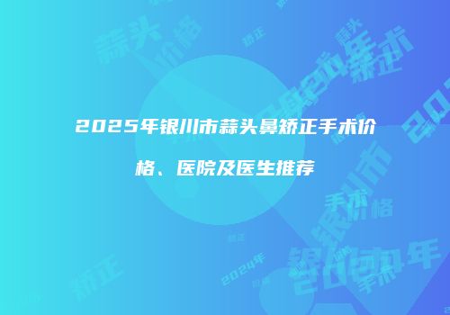 2025年银川市蒜头鼻矫正手术价格、医院及医生推荐