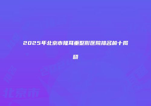 2025年北京市隆耳垂整形医院排名前十揭晓