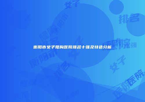 衡阳市女子隆胸医院排名十强及特色分析