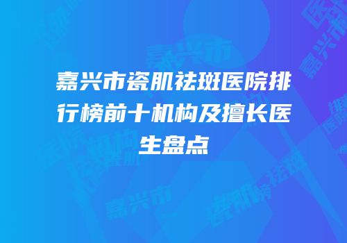 嘉兴市瓷肌祛斑医院排行榜前十机构及擅长医生盘点