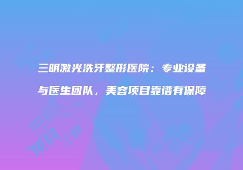三明激光洗牙整形医院：专业设备与医生团队，美容项目靠谱有保障