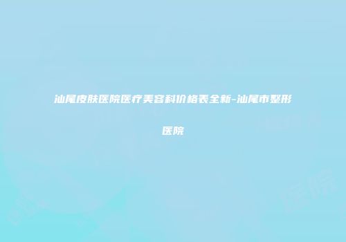 汕尾皮肤医院医疗美容科价格表全新-汕尾市整形医院