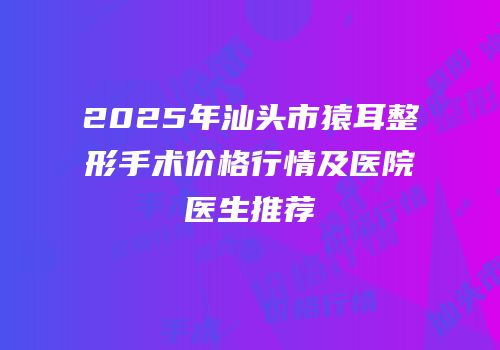 2025年汕头市猿耳整形手术价格行情及医院医生推荐