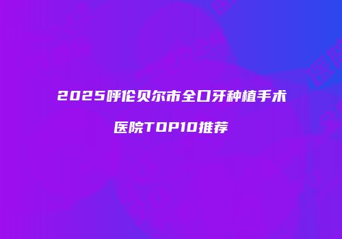2025呼伦贝尔市全口牙种植手术医院TOP10推荐