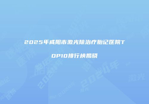2025年咸阳市激光除治疗胎记医院TOP10排行榜揭晓