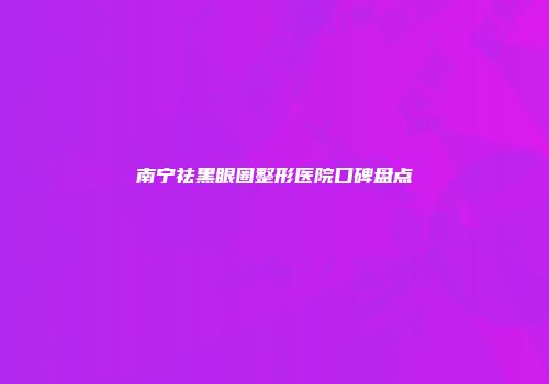南宁祛黑眼圈整形医院口碑盘点