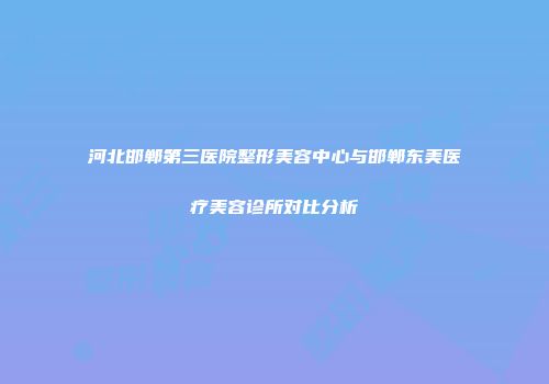 河北邯郸第三医院整形美容中心与邯郸东美医疗美容诊所对比分析