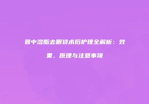 晋中溶脂去眼袋术后护理全解析：效果、原理与注意事项