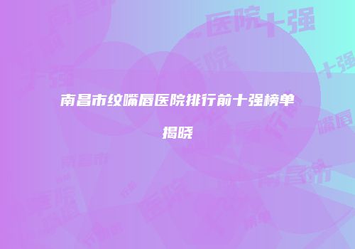南昌市纹嘴唇医院排行前十强榜单揭晓